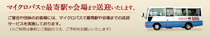 ご宴会や団体のお客様には、マイクロバスで最寄駅や会場までの送迎サービスを実施しております。なお、サービスのご利用は事前にご相談の上、ご予約をお願いいたします。